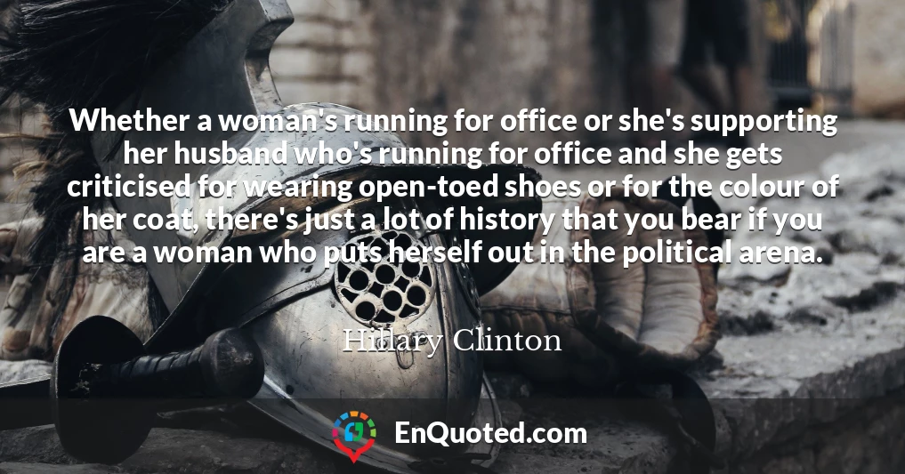 Whether a woman's running for office or she's supporting her husband who's running for office and she gets criticised for wearing open-toed shoes or for the colour of her coat, there's just a lot of history that you bear if you are a woman who puts herself out in the political arena.