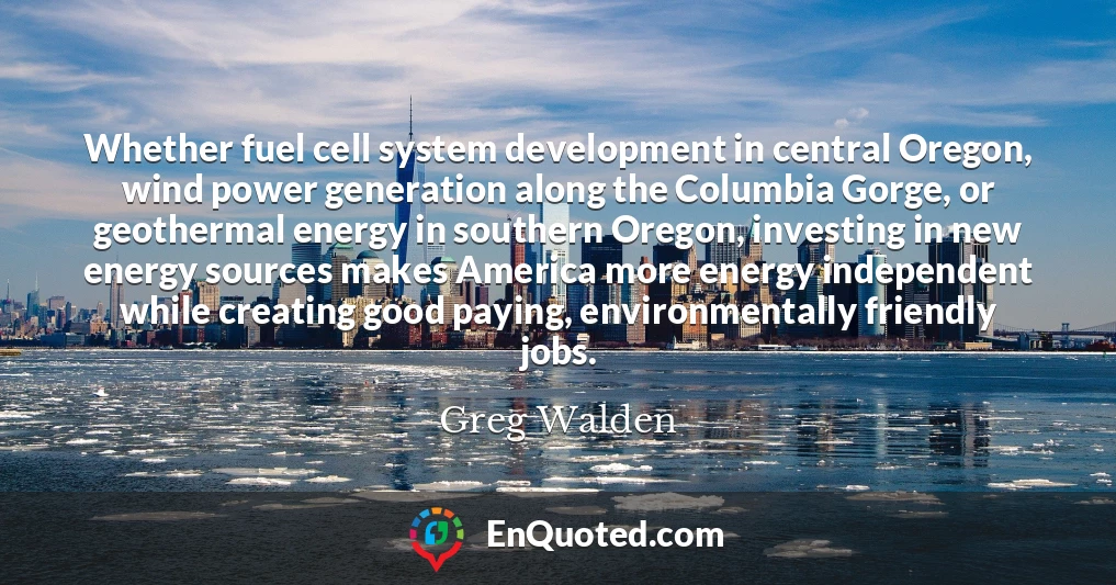 Whether fuel cell system development in central Oregon, wind power generation along the Columbia Gorge, or geothermal energy in southern Oregon, investing in new energy sources makes America more energy independent while creating good paying, environmentally friendly jobs.