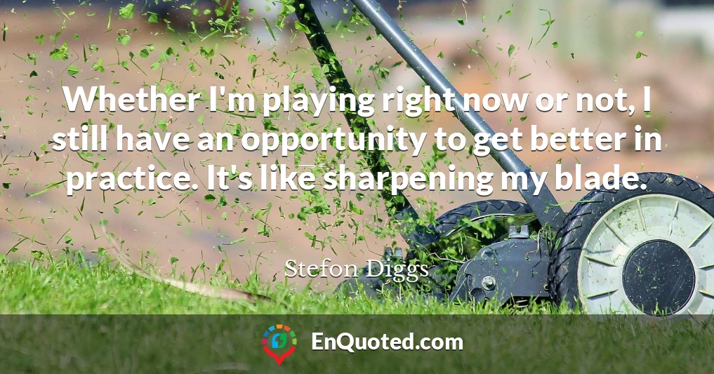 Whether I'm playing right now or not, I still have an opportunity to get better in practice. It's like sharpening my blade.