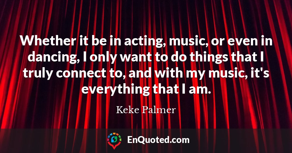Whether it be in acting, music, or even in dancing, I only want to do things that I truly connect to, and with my music, it's everything that I am.