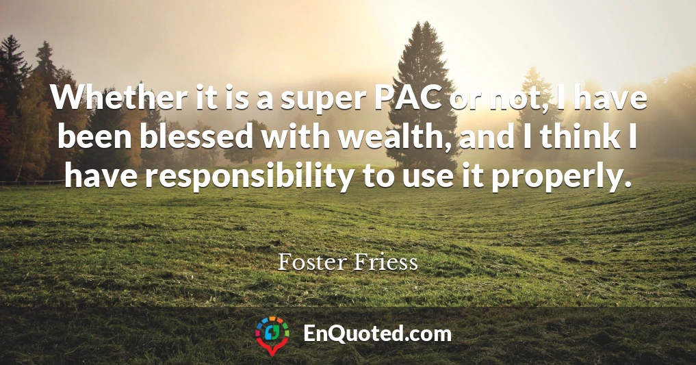 Whether it is a super PAC or not, I have been blessed with wealth, and I think I have responsibility to use it properly.