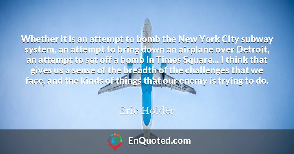 Whether it is an attempt to bomb the New York City subway system, an attempt to bring down an airplane over Detroit, an attempt to set off a bomb in Times Square... I think that gives us a sense of the breadth of the challenges that we face, and the kinds of things that our enemy is trying to do.