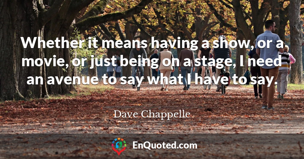 Whether it means having a show, or a movie, or just being on a stage, I need an avenue to say what I have to say.