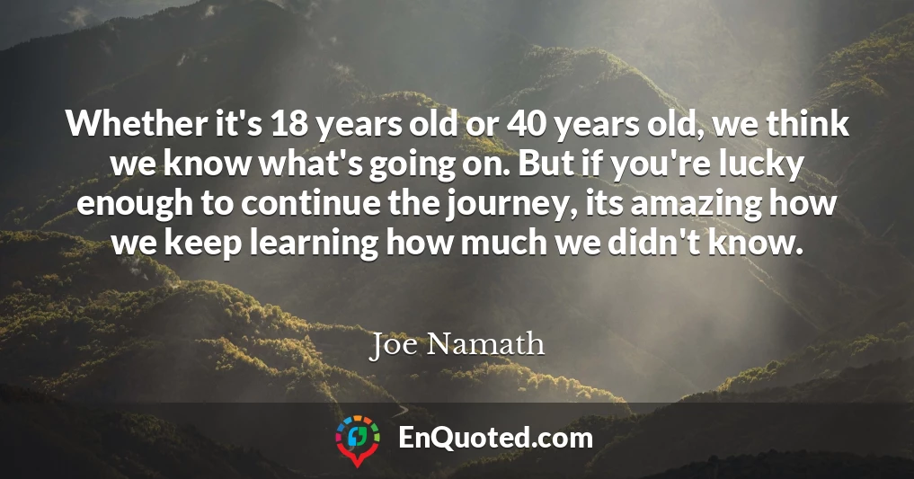 Whether it's 18 years old or 40 years old, we think we know what's going on. But if you're lucky enough to continue the journey, its amazing how we keep learning how much we didn't know.