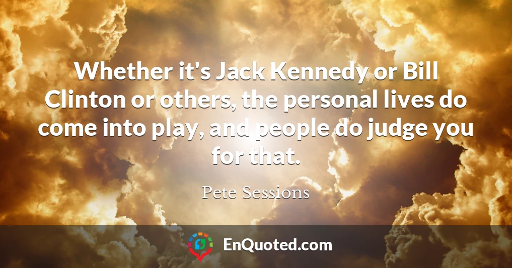 Whether it's Jack Kennedy or Bill Clinton or others, the personal lives do come into play, and people do judge you for that.