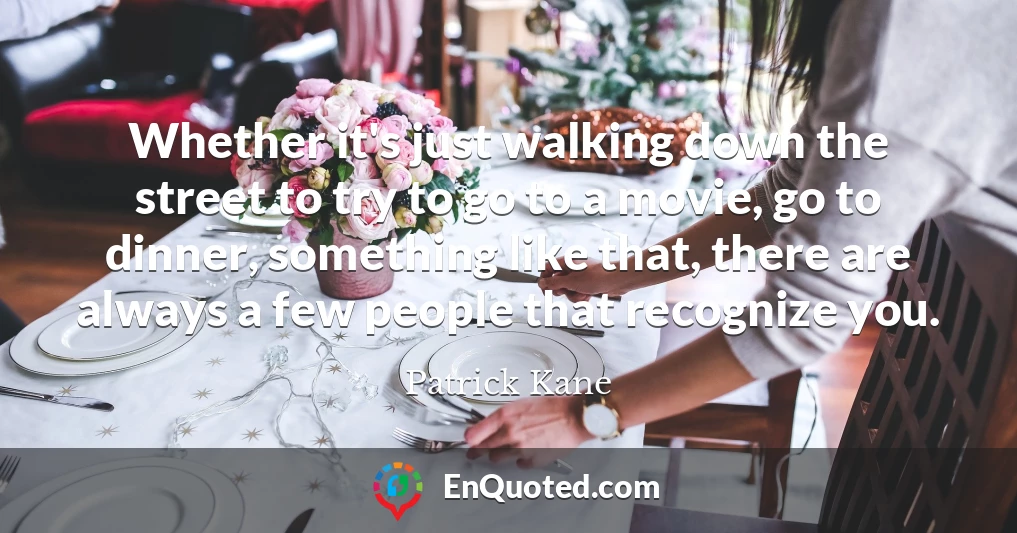 Whether it's just walking down the street to try to go to a movie, go to dinner, something like that, there are always a few people that recognize you.