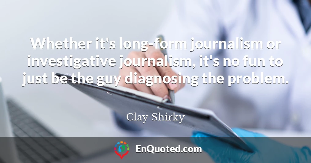 Whether it's long-form journalism or investigative journalism, it's no fun to just be the guy diagnosing the problem.