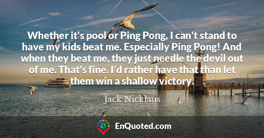 Whether it's pool or Ping Pong, I can't stand to have my kids beat me. Especially Ping Pong! And when they beat me, they just needle the devil out of me. That's fine. I'd rather have that than let them win a shallow victory.