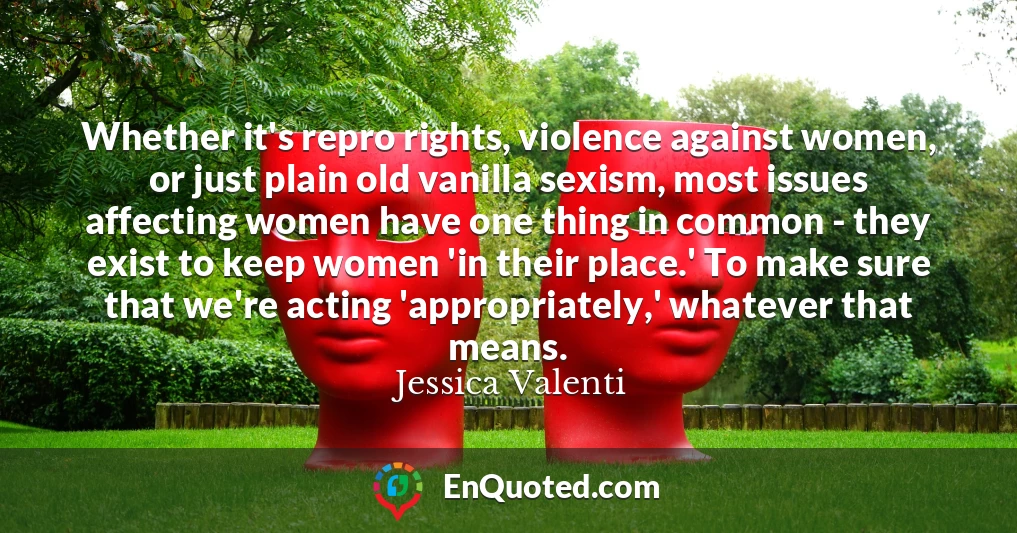 Whether it's repro rights, violence against women, or just plain old vanilla sexism, most issues affecting women have one thing in common - they exist to keep women 'in their place.' To make sure that we're acting 'appropriately,' whatever that means.