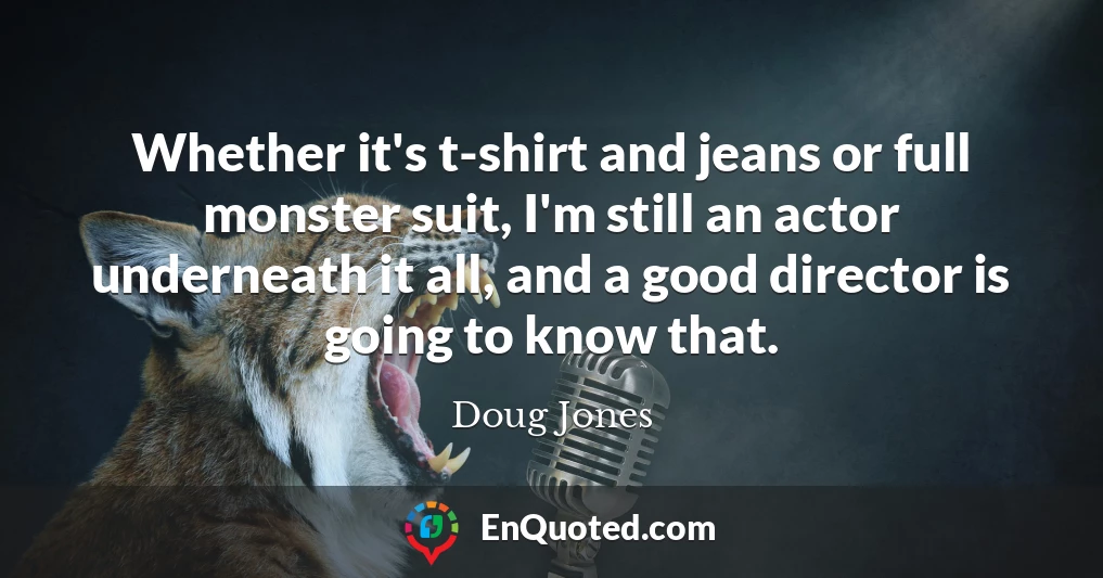Whether it's t-shirt and jeans or full monster suit, I'm still an actor underneath it all, and a good director is going to know that.