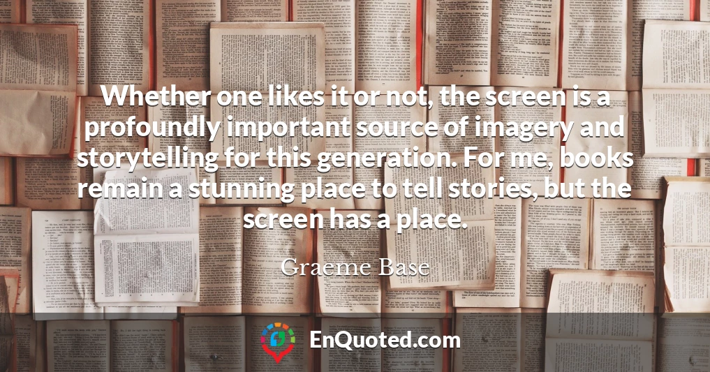 Whether one likes it or not, the screen is a profoundly important source of imagery and storytelling for this generation. For me, books remain a stunning place to tell stories, but the screen has a place.