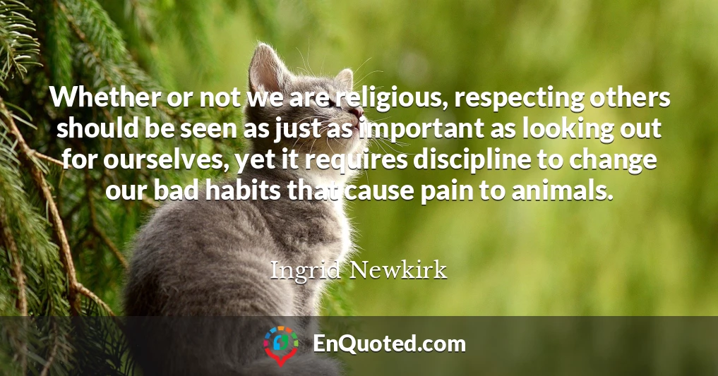 Whether or not we are religious, respecting others should be seen as just as important as looking out for ourselves, yet it requires discipline to change our bad habits that cause pain to animals.
