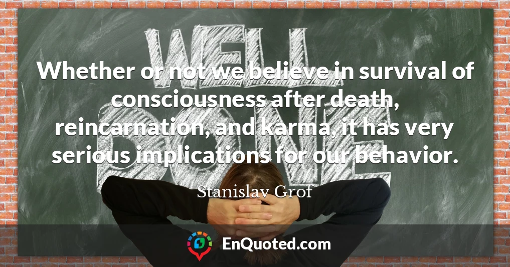 Whether or not we believe in survival of consciousness after death, reincarnation, and karma, it has very serious implications for our behavior.