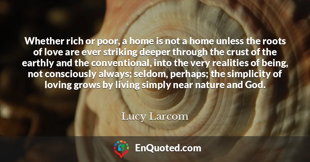 Whether rich or poor, a home is not a home unless the roots of love are ever striking deeper through the crust of the earthly and the conventional, into the very realities of being, not consciously always; seldom, perhaps; the simplicity of loving grows by living simply near nature and God.