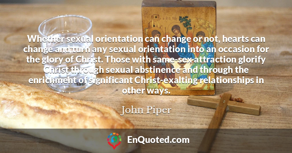 Whether sexual orientation can change or not, hearts can change and turn any sexual orientation into an occasion for the glory of Christ. Those with same-sex attraction glorify Christ through sexual abstinence and through the enrichment of significant Christ-exalting relationships in other ways.