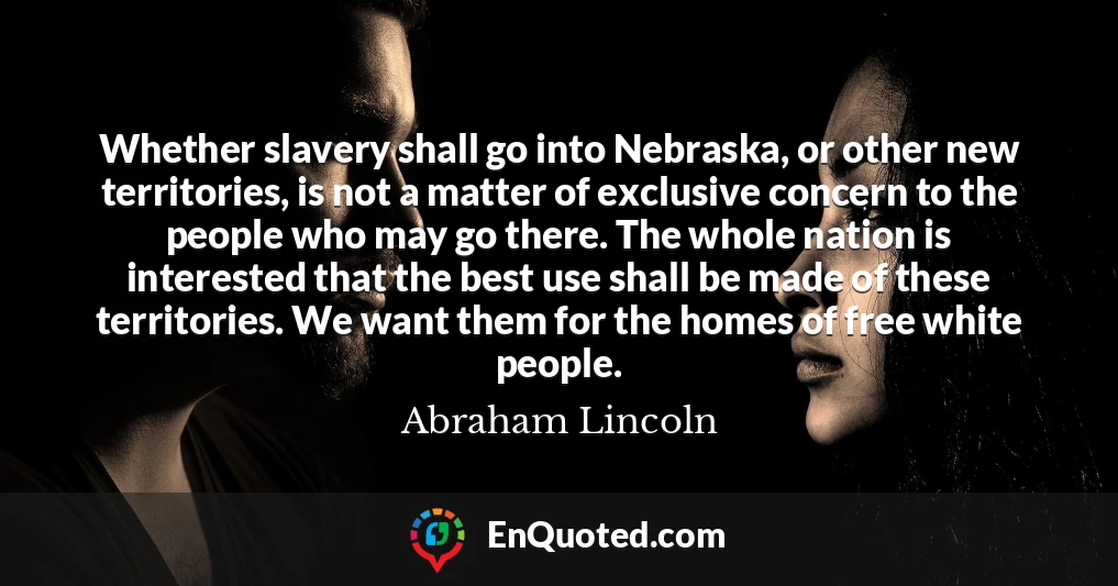 Whether slavery shall go into Nebraska, or other new territories, is not a matter of exclusive concern to the people who may go there. The whole nation is interested that the best use shall be made of these territories. We want them for the homes of free white people.