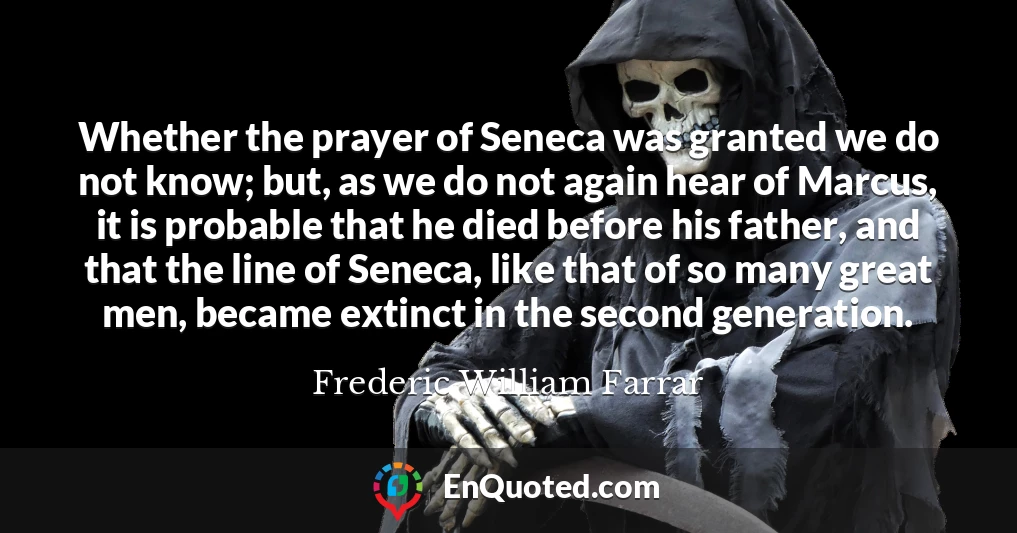 Whether the prayer of Seneca was granted we do not know; but, as we do not again hear of Marcus, it is probable that he died before his father, and that the line of Seneca, like that of so many great men, became extinct in the second generation.