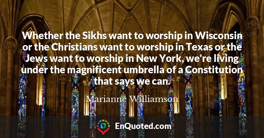 Whether the Sikhs want to worship in Wisconsin or the Christians want to worship in Texas or the Jews want to worship in New York, we're living under the magnificent umbrella of a Constitution that says we can.