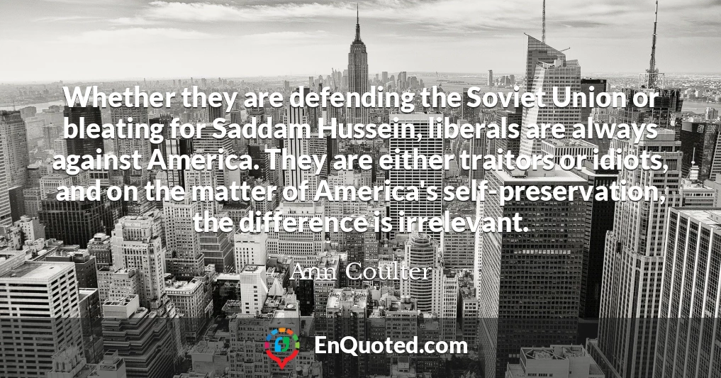 Whether they are defending the Soviet Union or bleating for Saddam Hussein, liberals are always against America. They are either traitors or idiots, and on the matter of America's self-preservation, the difference is irrelevant.