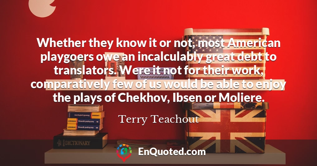 Whether they know it or not, most American playgoers owe an incalculably great debt to translators. Were it not for their work, comparatively few of us would be able to enjoy the plays of Chekhov, Ibsen or Moliere.