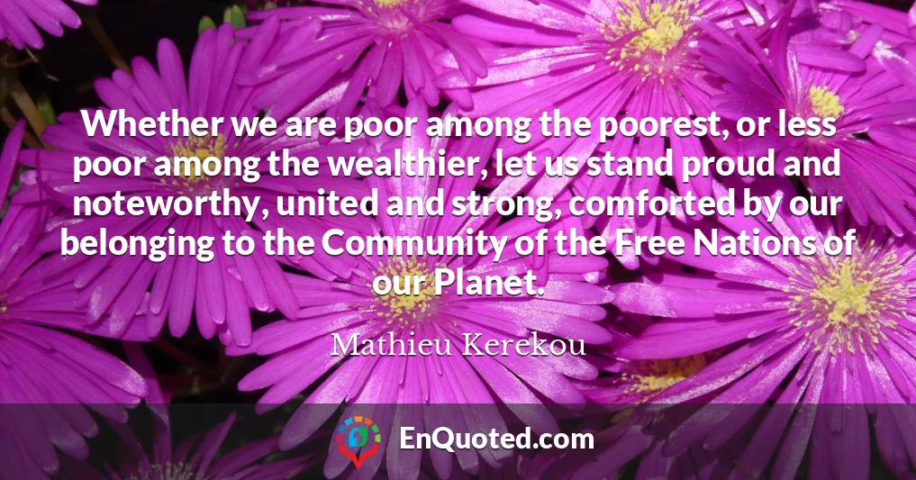 Whether we are poor among the poorest, or less poor among the wealthier, let us stand proud and noteworthy, united and strong, comforted by our belonging to the Community of the Free Nations of our Planet.