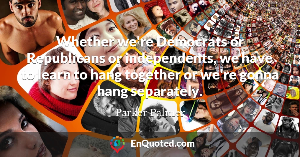 Whether we're Democrats or Republicans or independents, we have to learn to hang together or we're gonna hang separately.