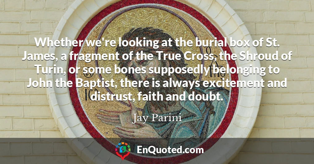Whether we're looking at the burial box of St. James, a fragment of the True Cross, the Shroud of Turin, or some bones supposedly belonging to John the Baptist, there is always excitement and distrust, faith and doubt.