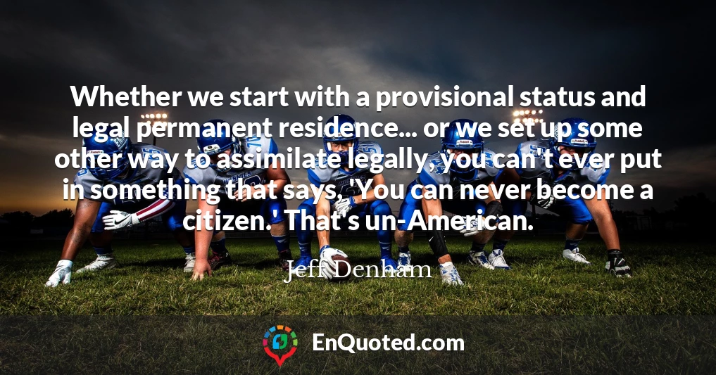 Whether we start with a provisional status and legal permanent residence... or we set up some other way to assimilate legally, you can't ever put in something that says, 'You can never become a citizen.' That's un-American.