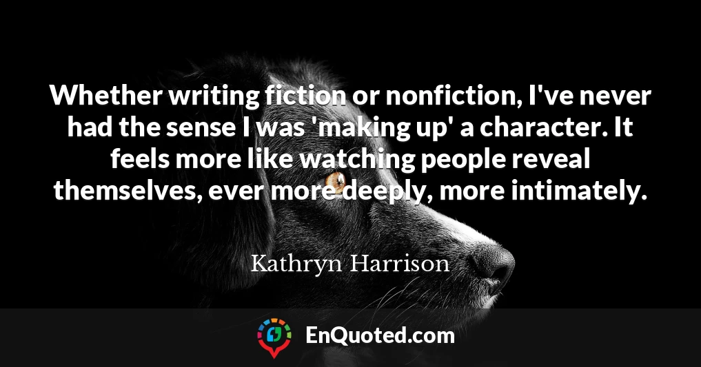 Whether writing fiction or nonfiction, I've never had the sense I was 'making up' a character. It feels more like watching people reveal themselves, ever more deeply, more intimately.