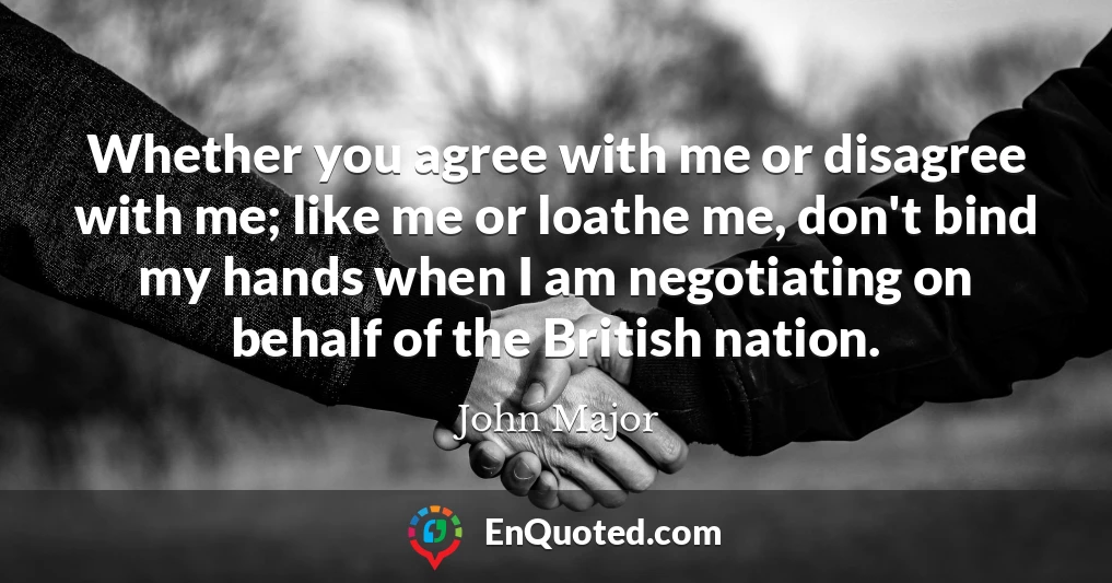 Whether you agree with me or disagree with me; like me or loathe me, don't bind my hands when I am negotiating on behalf of the British nation.