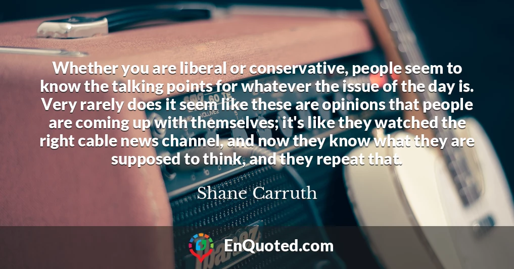 Whether you are liberal or conservative, people seem to know the talking points for whatever the issue of the day is. Very rarely does it seem like these are opinions that people are coming up with themselves; it's like they watched the right cable news channel, and now they know what they are supposed to think, and they repeat that.