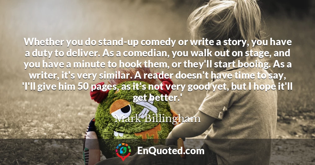 Whether you do stand-up comedy or write a story, you have a duty to deliver. As a comedian, you walk out on stage, and you have a minute to hook them, or they'll start booing. As a writer, it's very similar. A reader doesn't have time to say, 'I'll give him 50 pages, as it's not very good yet, but I hope it'll get better.'