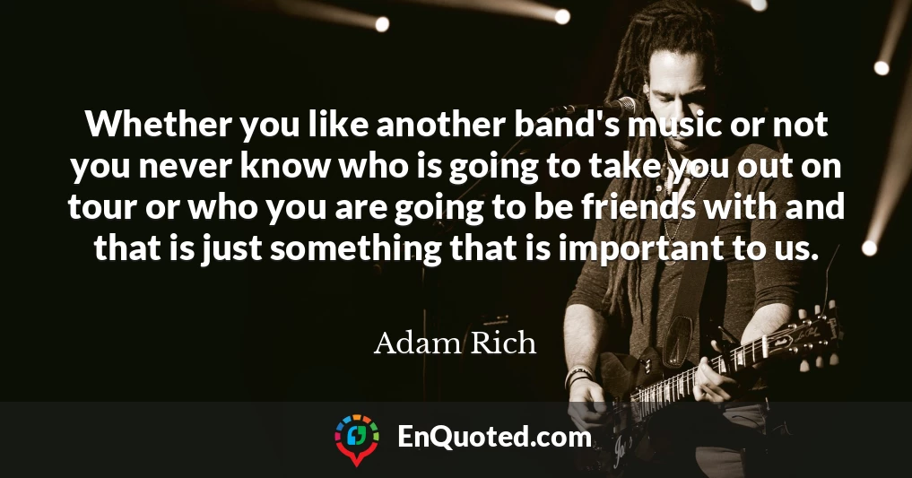 Whether you like another band's music or not you never know who is going to take you out on tour or who you are going to be friends with and that is just something that is important to us.