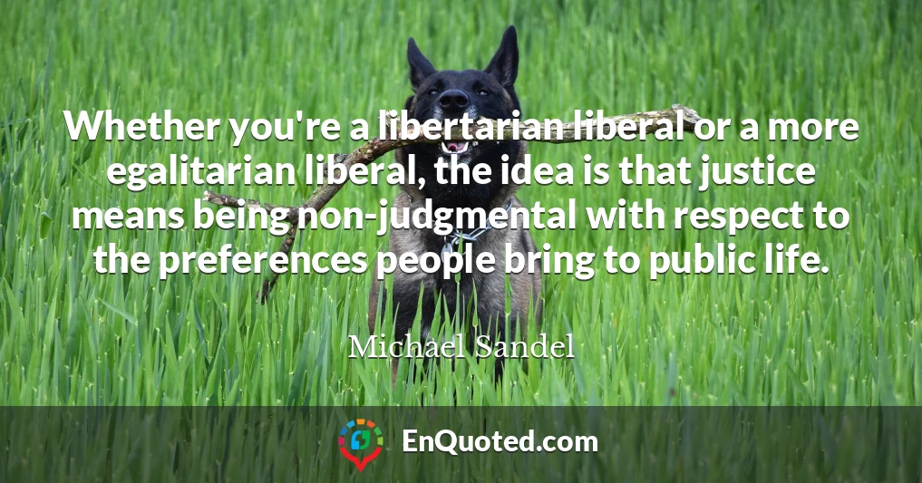 Whether you're a libertarian liberal or a more egalitarian liberal, the idea is that justice means being non-judgmental with respect to the preferences people bring to public life.