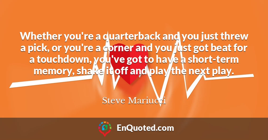 Whether you're a quarterback and you just threw a pick, or you're a corner and you just got beat for a touchdown, you've got to have a short-term memory, shake it off and play the next play.