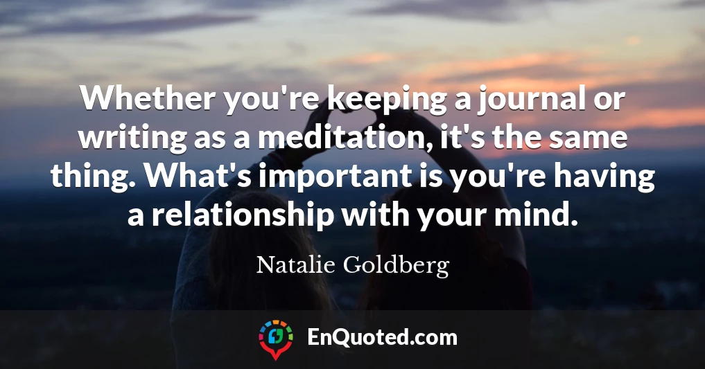 Whether you're keeping a journal or writing as a meditation, it's the same thing. What's important is you're having a relationship with your mind.