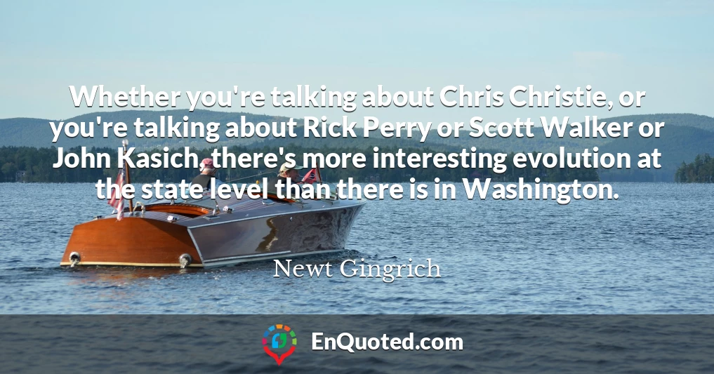 Whether you're talking about Chris Christie, or you're talking about Rick Perry or Scott Walker or John Kasich, there's more interesting evolution at the state level than there is in Washington.
