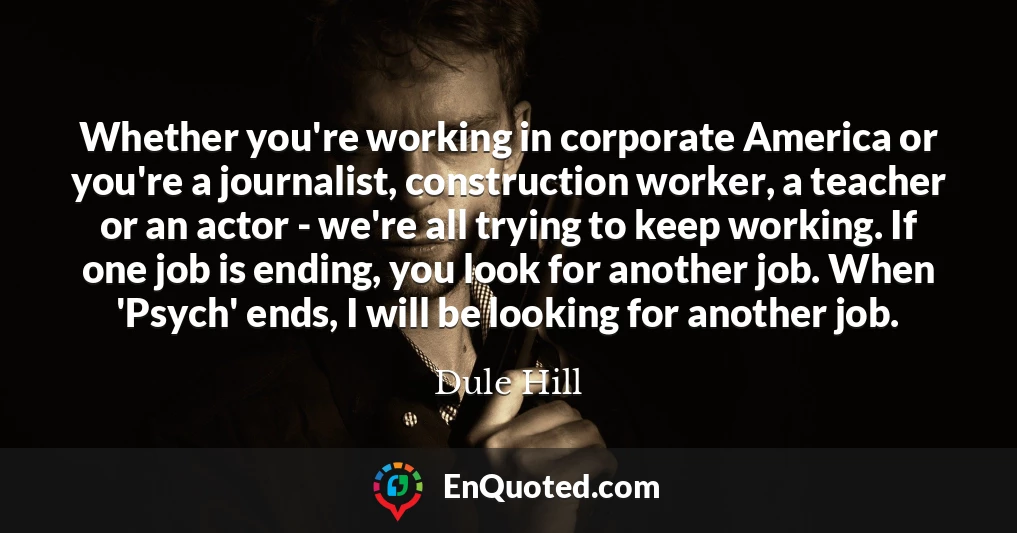 Whether you're working in corporate America or you're a journalist, construction worker, a teacher or an actor - we're all trying to keep working. If one job is ending, you look for another job. When 'Psych' ends, I will be looking for another job.