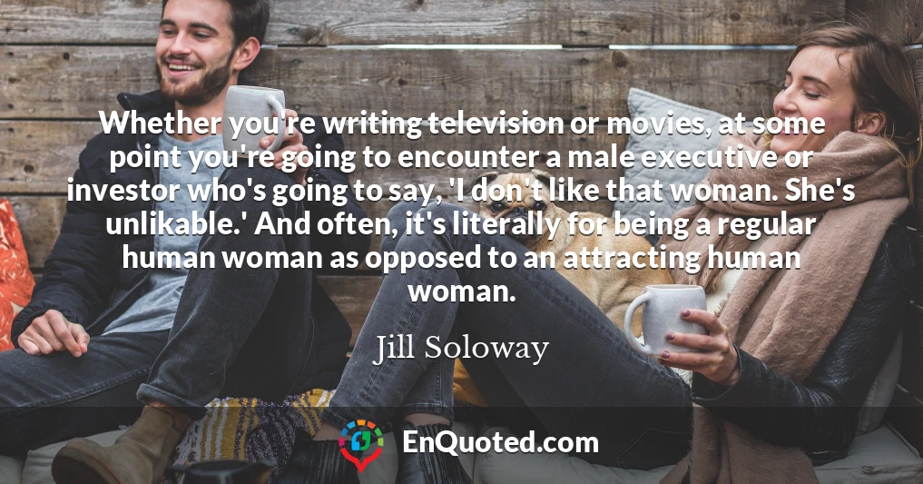 Whether you're writing television or movies, at some point you're going to encounter a male executive or investor who's going to say, 'I don't like that woman. She's unlikable.' And often, it's literally for being a regular human woman as opposed to an attracting human woman.