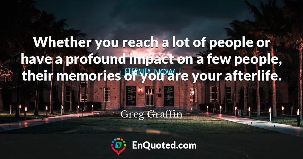 Whether you reach a lot of people or have a profound impact on a few people, their memories of you are your afterlife.