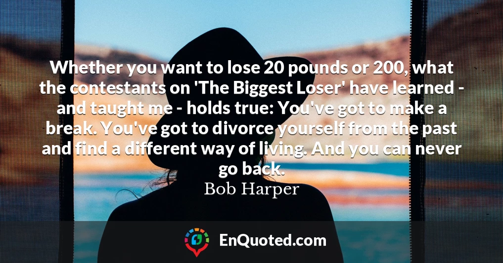 Whether you want to lose 20 pounds or 200, what the contestants on 'The Biggest Loser' have learned - and taught me - holds true: You've got to make a break. You've got to divorce yourself from the past and find a different way of living. And you can never go back.