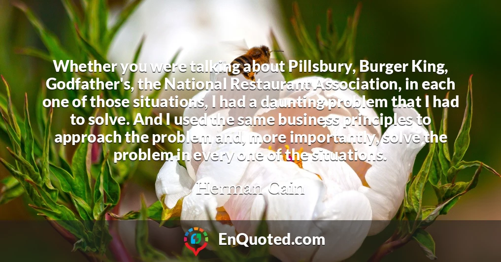 Whether you were talking about Pillsbury, Burger King, Godfather's, the National Restaurant Association, in each one of those situations, I had a daunting problem that I had to solve. And I used the same business principles to approach the problem and, more importantly, solve the problem in every one of the situations.
