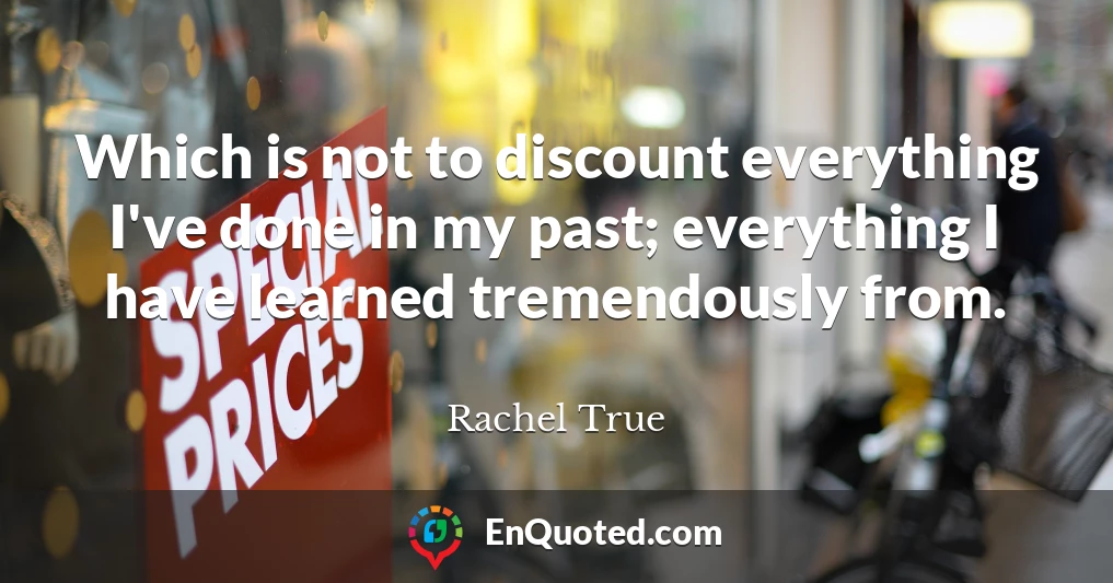 Which is not to discount everything I've done in my past; everything I have learned tremendously from.