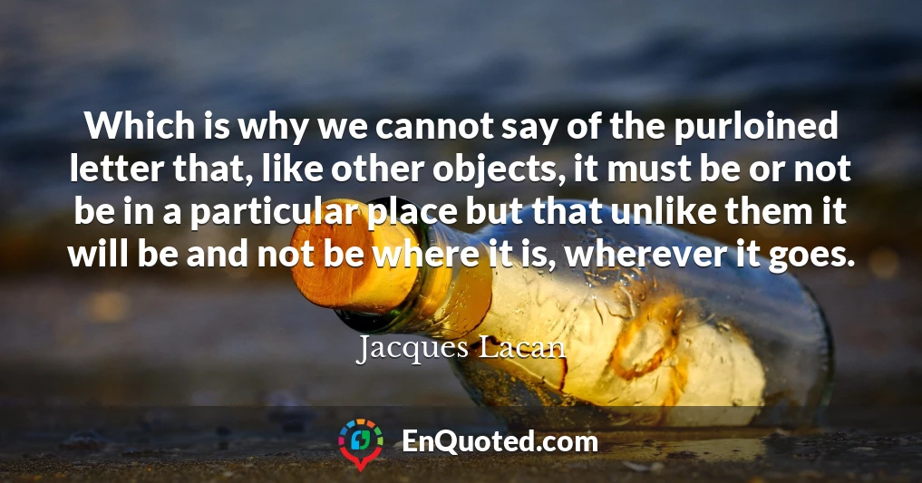Which is why we cannot say of the purloined letter that, like other objects, it must be or not be in a particular place but that unlike them it will be and not be where it is, wherever it goes.