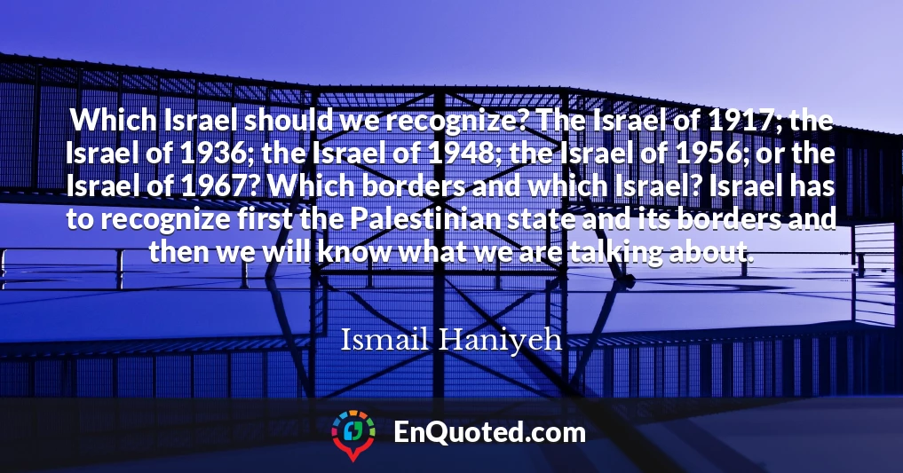 Which Israel should we recognize? The Israel of 1917; the Israel of 1936; the Israel of 1948; the Israel of 1956; or the Israel of 1967? Which borders and which Israel? Israel has to recognize first the Palestinian state and its borders and then we will know what we are talking about.