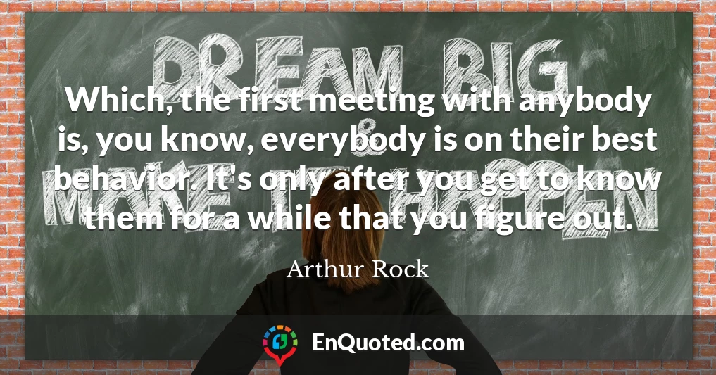 Which, the first meeting with anybody is, you know, everybody is on their best behavior. It's only after you get to know them for a while that you figure out.