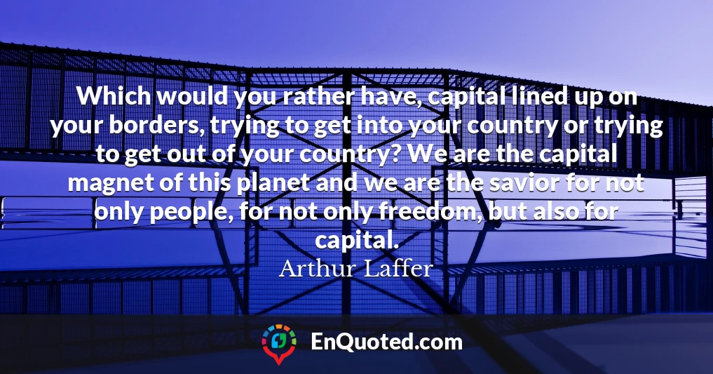 Which would you rather have, capital lined up on your borders, trying to get into your country or trying to get out of your country? We are the capital magnet of this planet and we are the savior for not only people, for not only freedom, but also for capital.