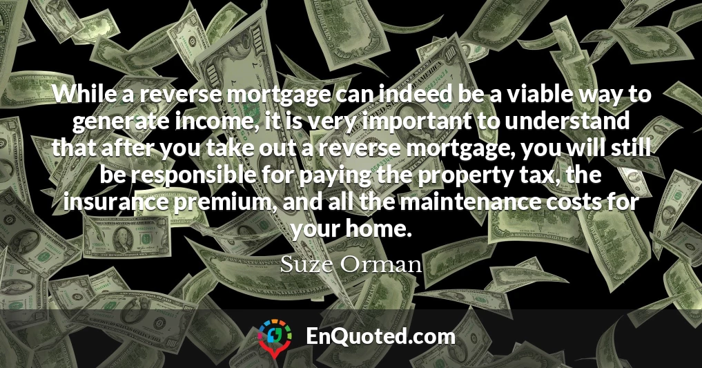While a reverse mortgage can indeed be a viable way to generate income, it is very important to understand that after you take out a reverse mortgage, you will still be responsible for paying the property tax, the insurance premium, and all the maintenance costs for your home.