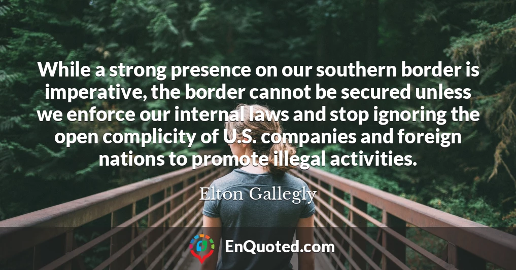 While a strong presence on our southern border is imperative, the border cannot be secured unless we enforce our internal laws and stop ignoring the open complicity of U.S. companies and foreign nations to promote illegal activities.