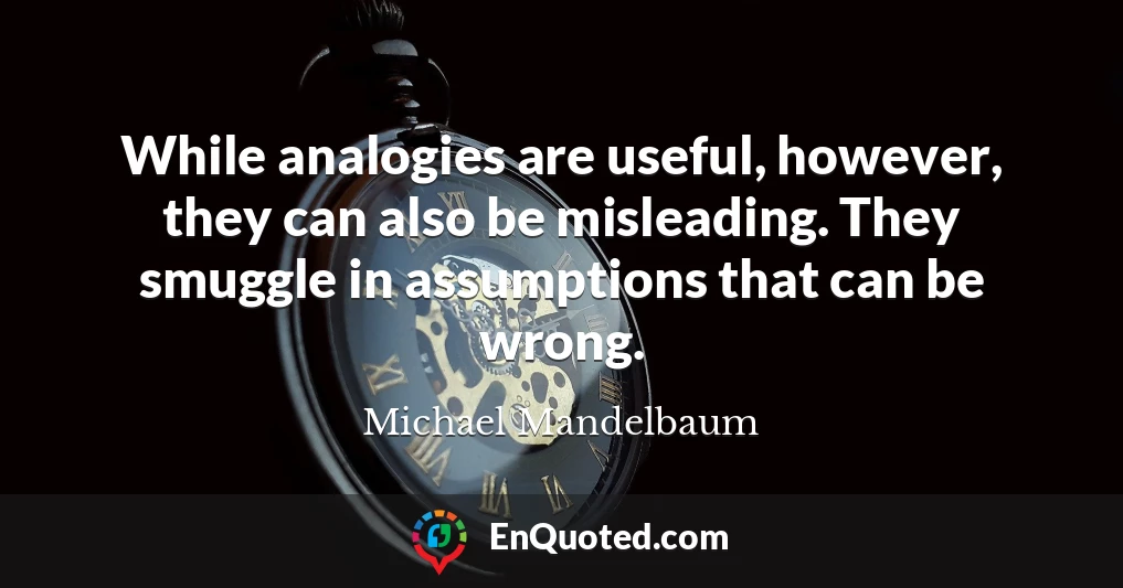 While analogies are useful, however, they can also be misleading. They smuggle in assumptions that can be wrong.